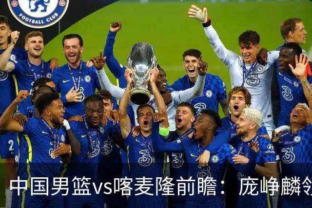 中国男篮vs喀麦隆前瞻：庞峥麟领衔后卫国手有望大战NBA现役球员