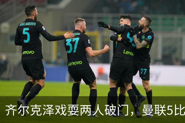 齐尔克泽戏耍两人破门，曼联5比0大胜，却可能被2000万低价清洗